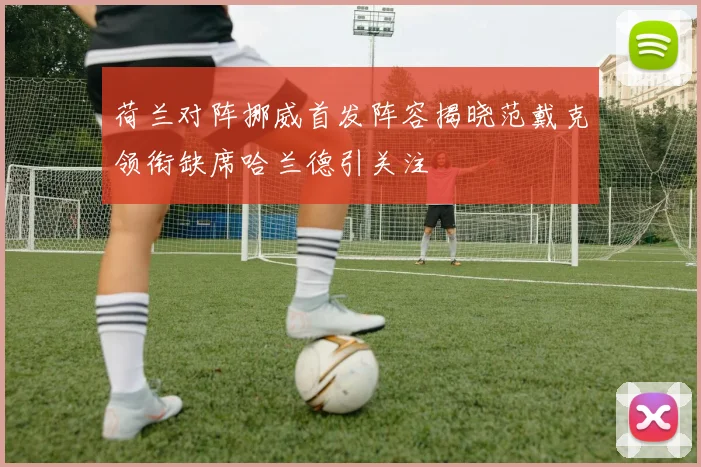荷兰对阵挪威首发阵容揭晓范戴克领衔缺席哈兰德引关注