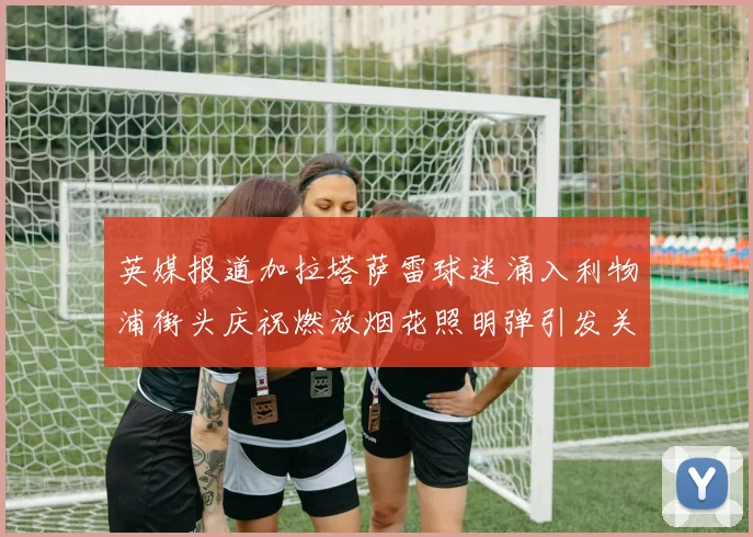 英媒报道加拉塔萨雷球迷涌入利物浦街头庆祝燃放烟花照明弹引发关注