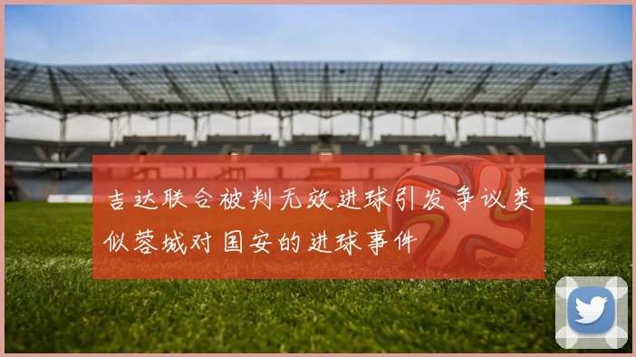 吉达联合被判无效进球引发争议类似蓉城对国安的进球事件