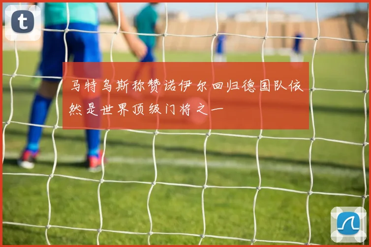 马特乌斯称赞诺伊尔回归德国队依然是世界顶级门将之一