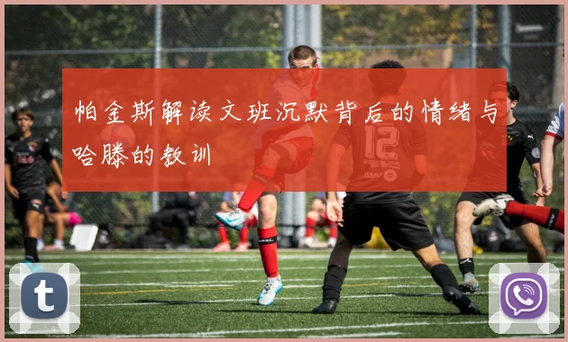 帕金斯解读文班沉默背后的情绪与哈滕的教训