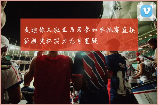 麦迪称文班亚马若参加单挑赛直接获胜奖杯实力无可置疑