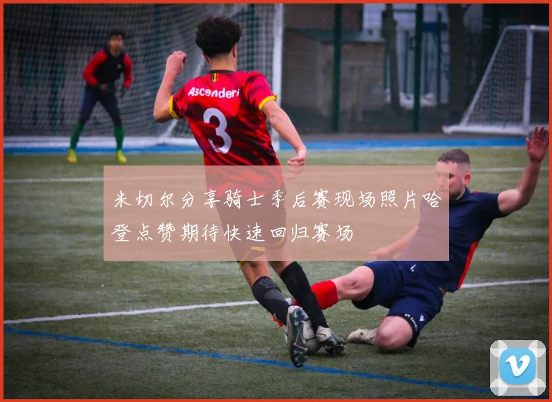 米切尔分享骑士季后赛现场照片哈登点赞期待快速回归赛场