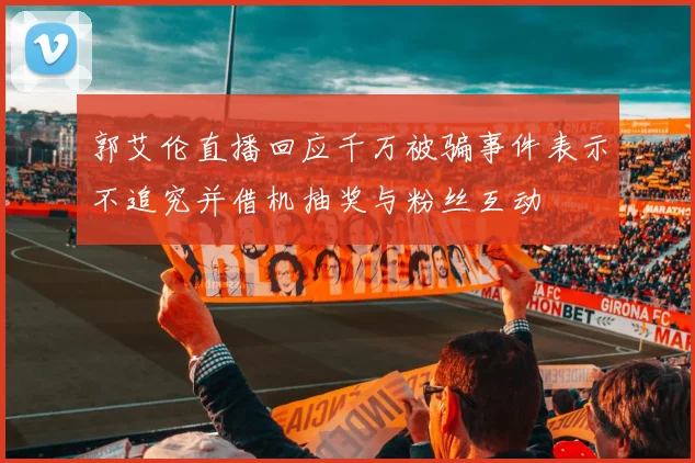 郭艾伦直播回应千万被骗事件表示不追究并借机抽奖与粉丝互动