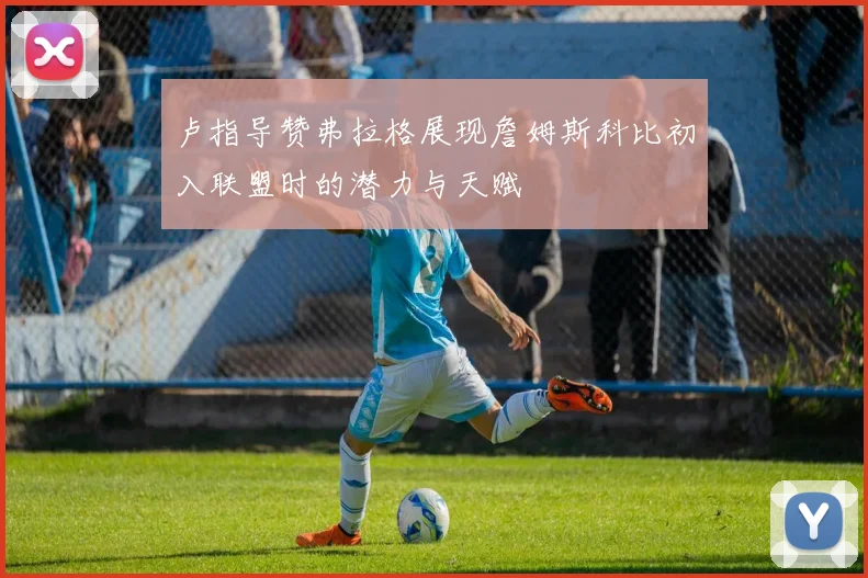 卢指导赞弗拉格展现詹姆斯科比初入联盟时的潜力与天赋