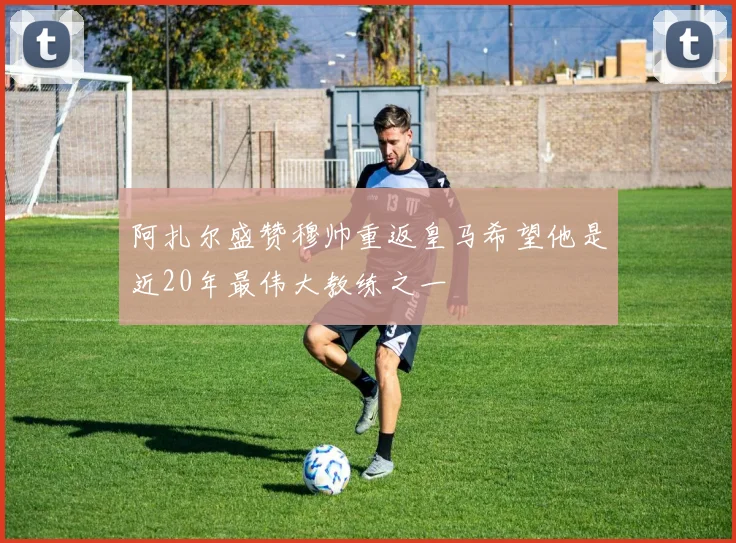 阿扎尔盛赞穆帅重返皇马希望他是近20年最伟大教练之一