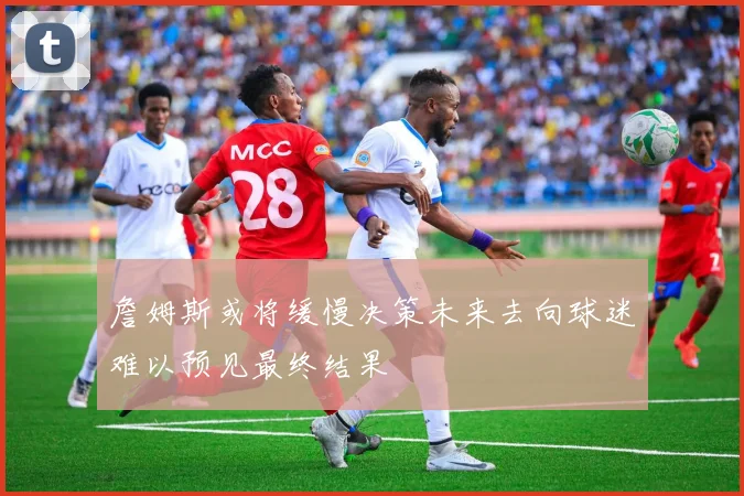 詹姆斯或将缓慢决策未来去向球迷难以预见最终结果