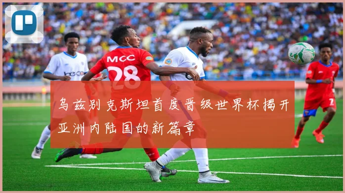 乌兹别克斯坦首度晋级世界杯揭开亚洲内陆国的新篇章