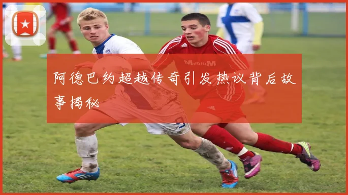 阿德巴约超越传奇引发热议背后故事揭秘