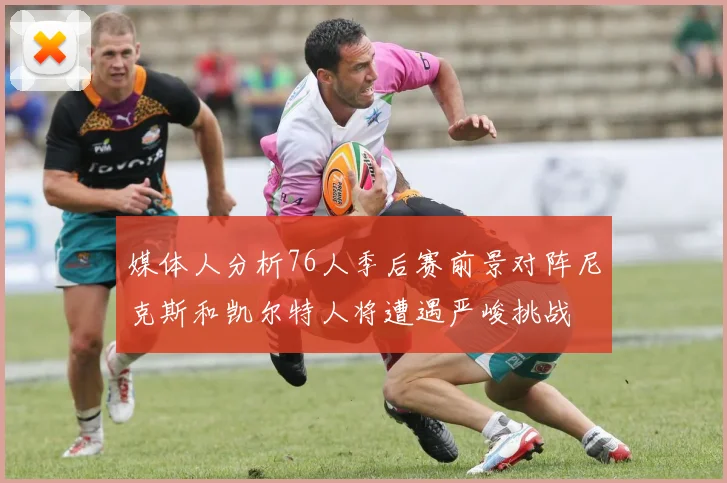 媒体人分析76人季后赛前景对阵尼克斯和凯尔特人将遭遇严峻挑战