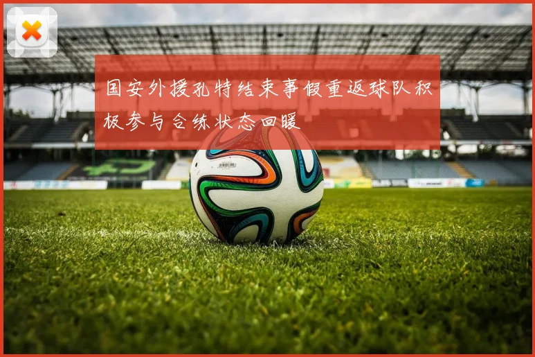 国安外援孔特结束事假重返球队积极参与合练状态回暖
